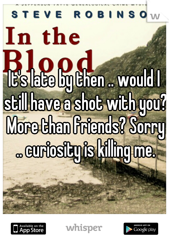 It's late by then .. would I still have a shot with you? More than friends? Sorry .. curiosity is killing me.