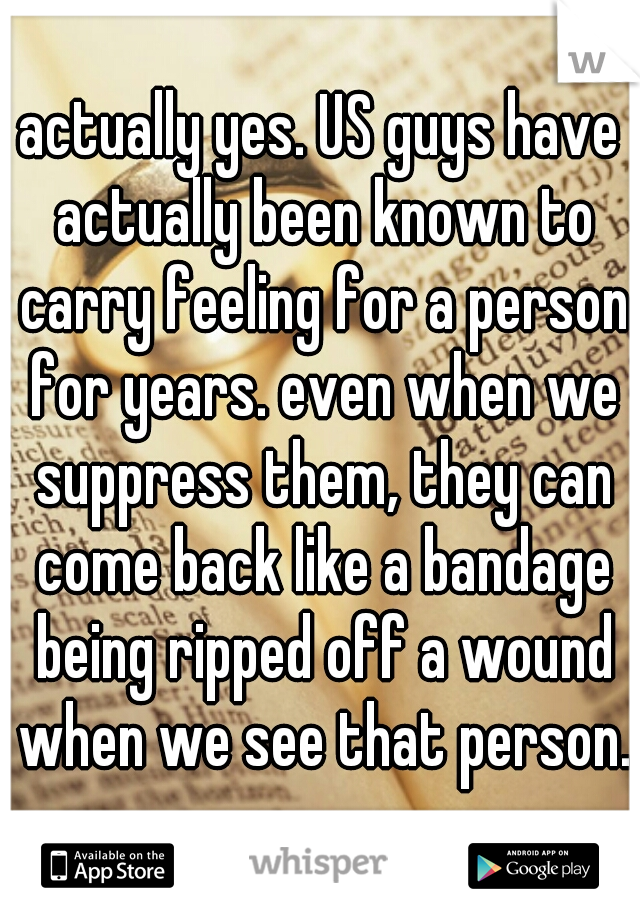 actually yes. US guys have actually been known to carry feeling for a person for years. even when we suppress them, they can come back like a bandage being ripped off a wound when we see that person. 