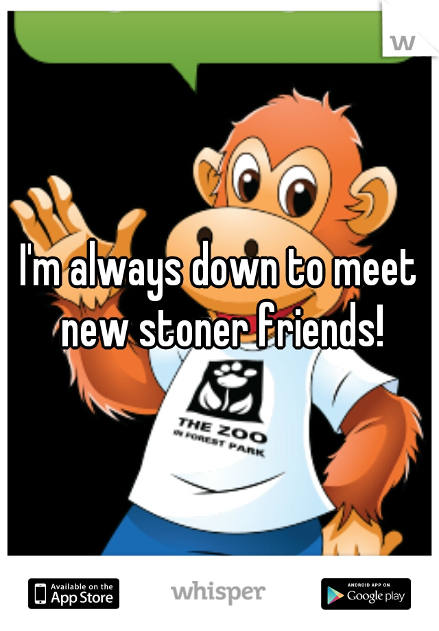 I'm always down to meet new stoner friends!