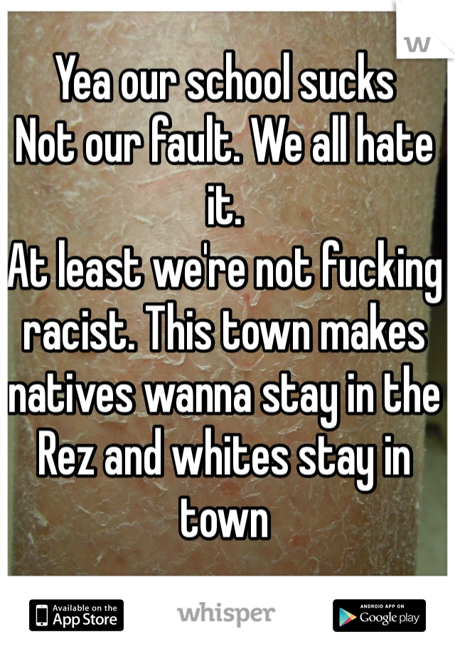 Yea our school sucks
Not our fault. We all hate it. 
At least we're not fucking racist. This town makes natives wanna stay in the Rez and whites stay in town