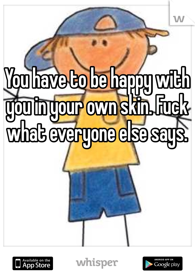 You have to be happy with you in your own skin. Fuck what everyone else says. 