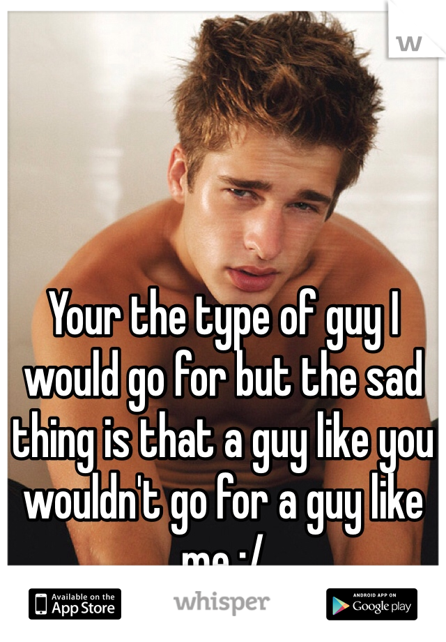 Your the type of guy I would go for but the sad thing is that a guy like you wouldn't go for a guy like me :/