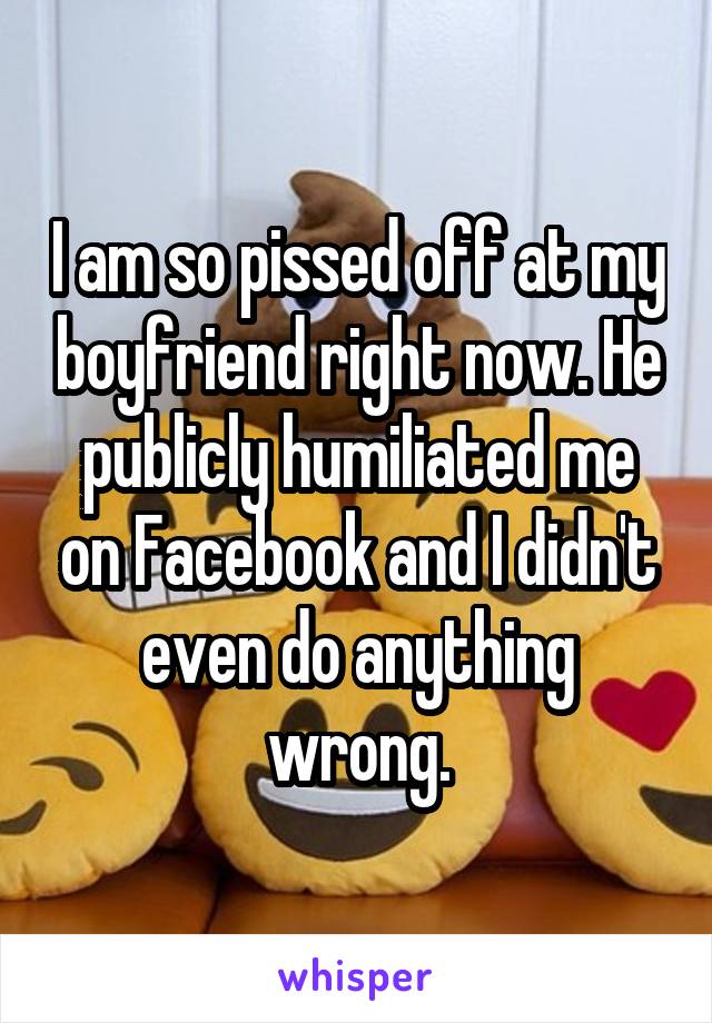I am so pissed off at my boyfriend right now. He publicly humiliated me on Facebook and I didn't even do anything wrong.