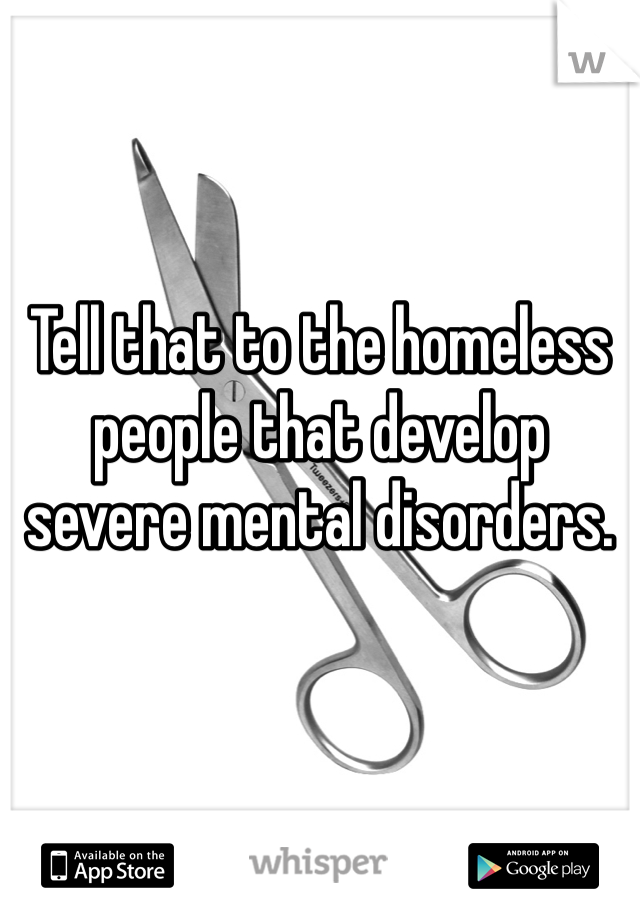 Tell that to the homeless people that develop severe mental disorders.