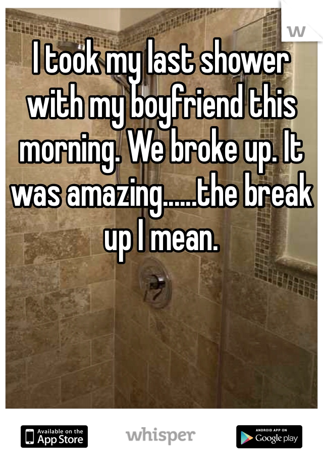 I took my last shower with my boyfriend this morning. We broke up. It was amazing......the break up I mean.
