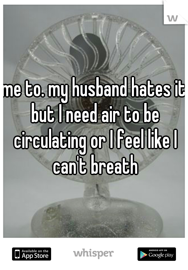 me to. my husband hates it but I need air to be circulating or I feel like I can't breath