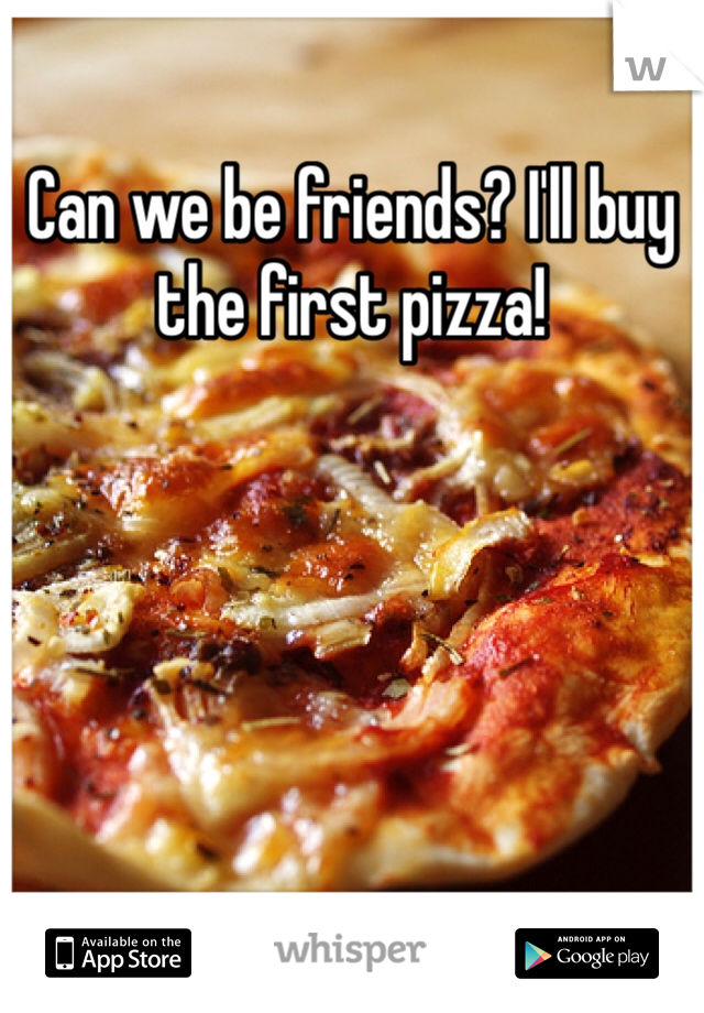 Can we be friends? I'll buy the first pizza!