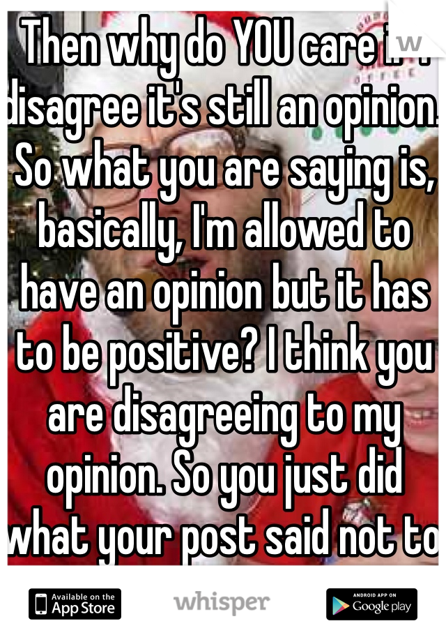Then why do YOU care if I disagree it's still an opinion. So what you are saying is, basically, I'm allowed to have an opinion but it has to be positive? I think you are disagreeing to my opinion. So you just did what your post said not to do. 
