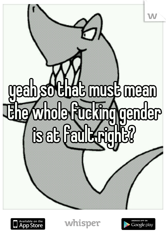 yeah so that must mean the whole fucking gender is at fault right?