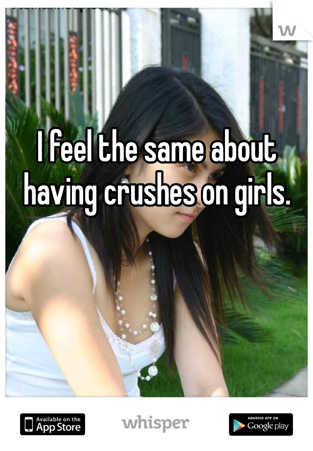 I feel the same about having crushes on girls.