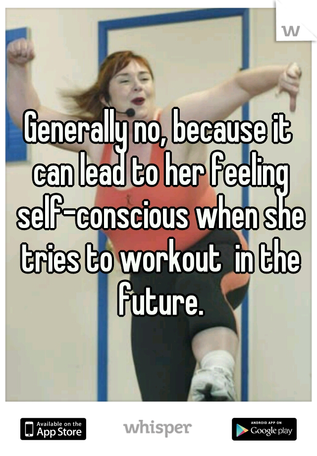 Generally no, because it can lead to her feeling self-conscious when she tries to workout  in the future.