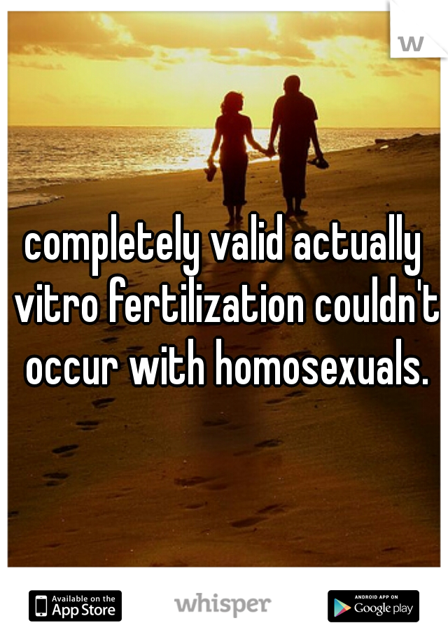 completely valid actually vitro fertilization couldn't occur with homosexuals.