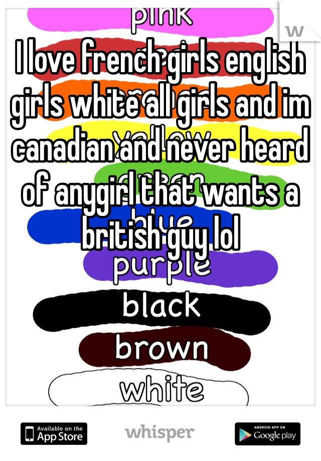 I love french girls english girls white all girls and im canadian and never heard of anygirl that wants a british guy lol