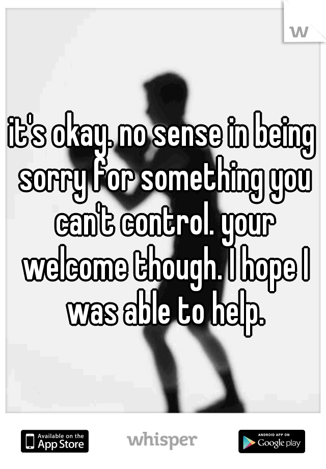 it's okay. no sense in being sorry for something you can't control. your welcome though. I hope I was able to help.