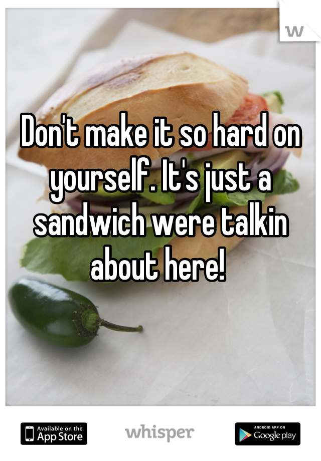 Don't make it so hard on yourself. It's just a sandwich were talkin about here! 