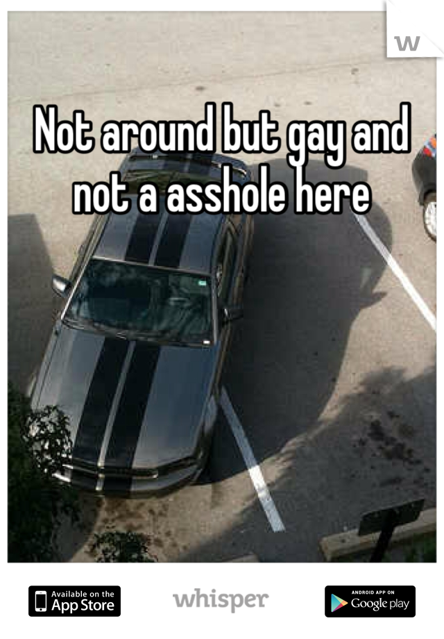 Not around but gay and not a asshole here 