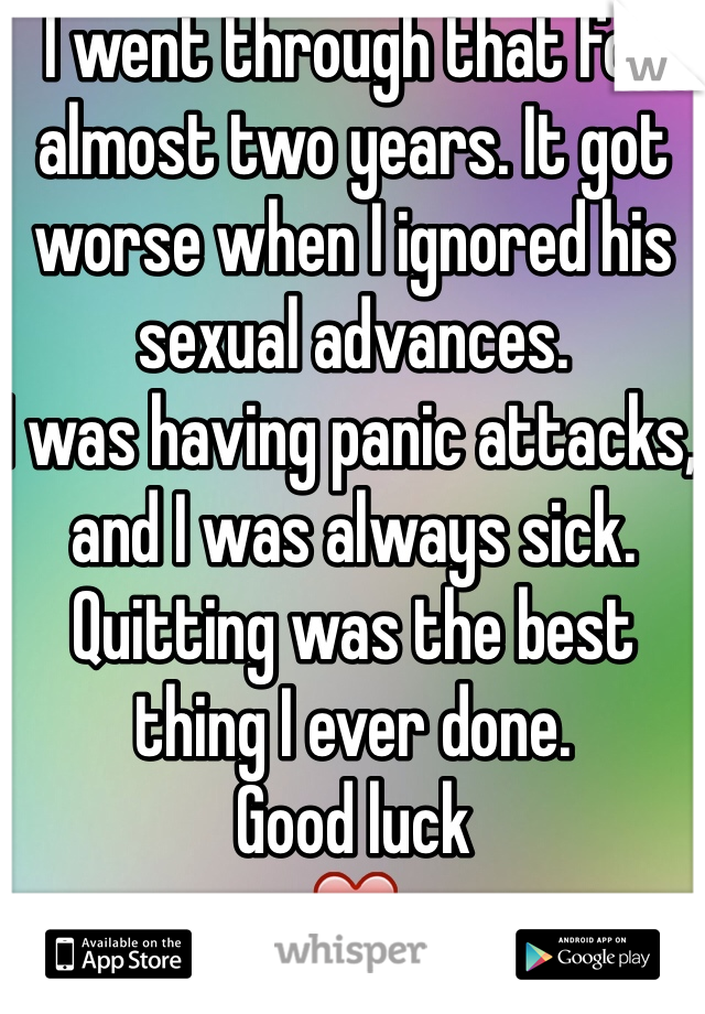 I went through that for almost two years. It got worse when I ignored his sexual advances. 
I was having panic attacks, and I was always sick.
Quitting was the best thing I ever done.
Good luck 
❤️