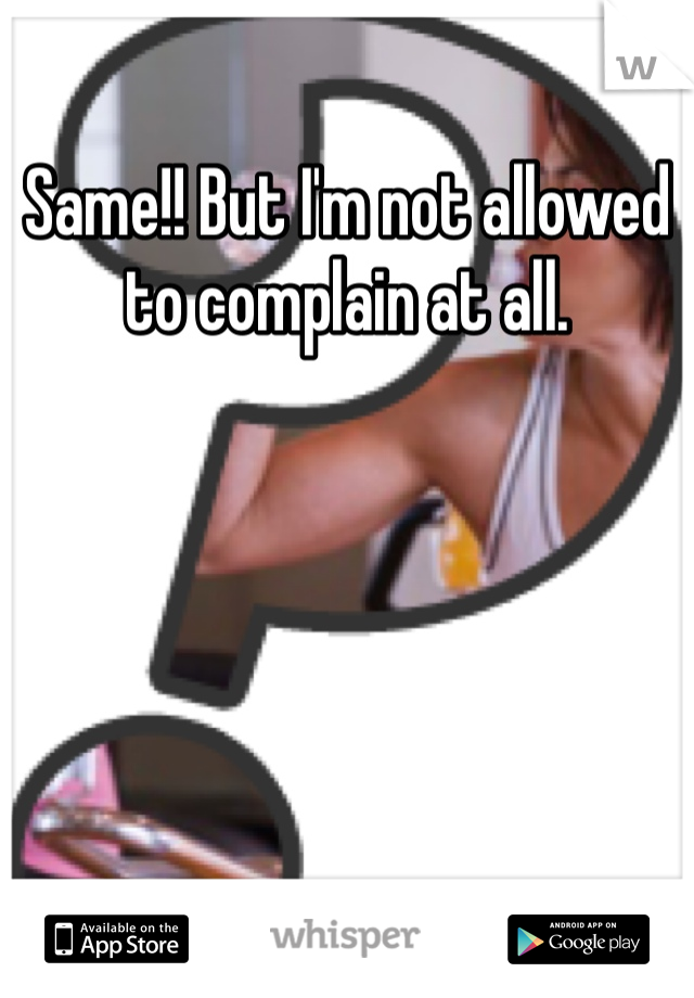 Same!! But I'm not allowed to complain at all. 