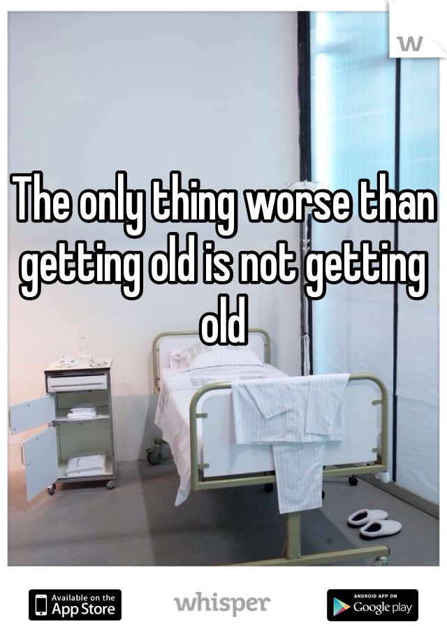 The only thing worse than getting old is not getting old