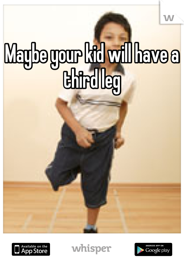 Maybe your kid will have a third leg