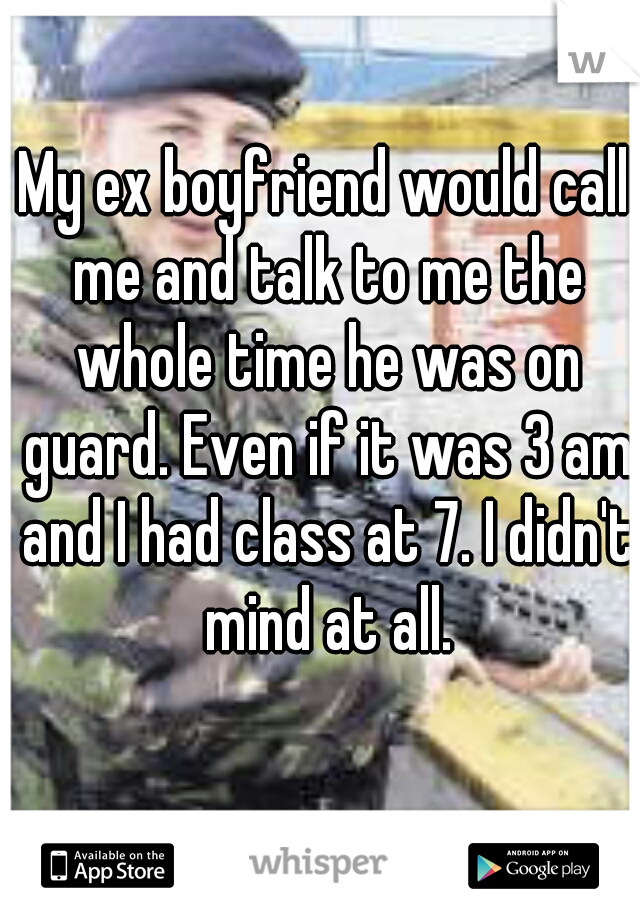 My ex boyfriend would call me and talk to me the whole time he was on guard. Even if it was 3 am and I had class at 7. I didn't mind at all.