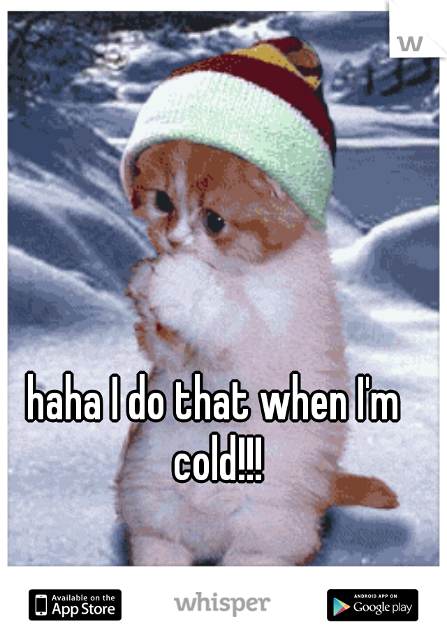 haha I do that when I'm cold!!!