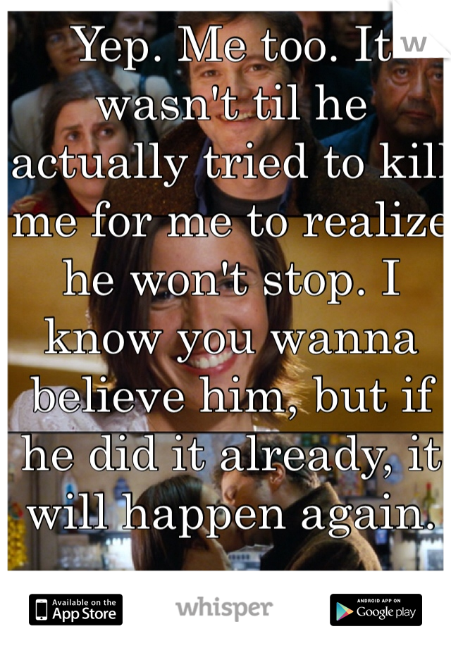 Yep. Me too. It wasn't til he actually tried to kill me for me to realize he won't stop. I know you wanna believe him, but if he did it already, it will happen again. 
