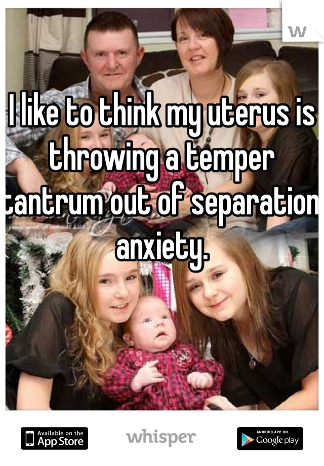I like to think my uterus is throwing a temper tantrum out of separation anxiety. 