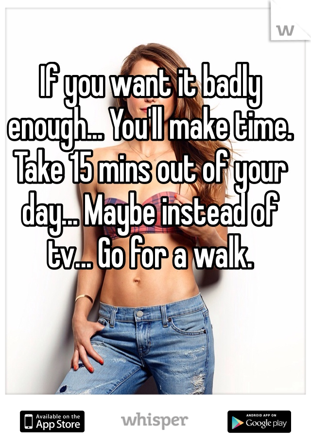 If you want it badly enough... You'll make time. Take 15 mins out of your day... Maybe instead of tv... Go for a walk.