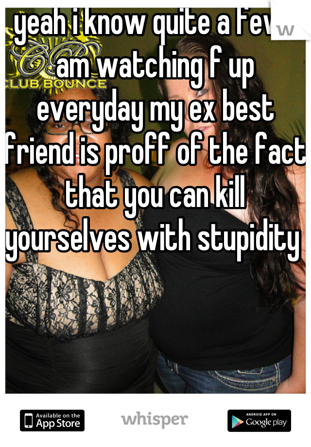 yeah i know quite a few i am watching f up everyday my ex best friend is proff of the fact that you can kill yourselves with stupidity 