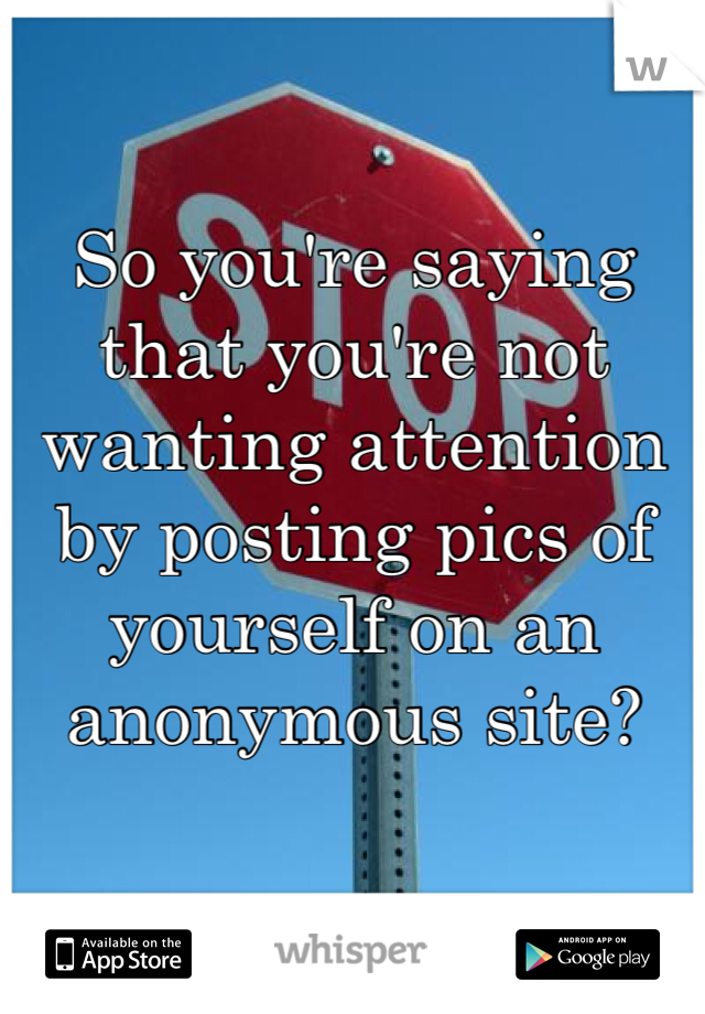So you're saying that you're not wanting attention by posting pics of yourself on an anonymous site?