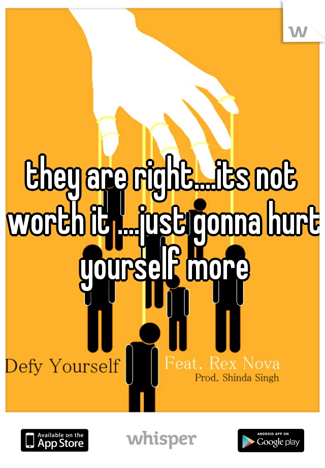 they are right....its not worth it ....just gonna hurt yourself more