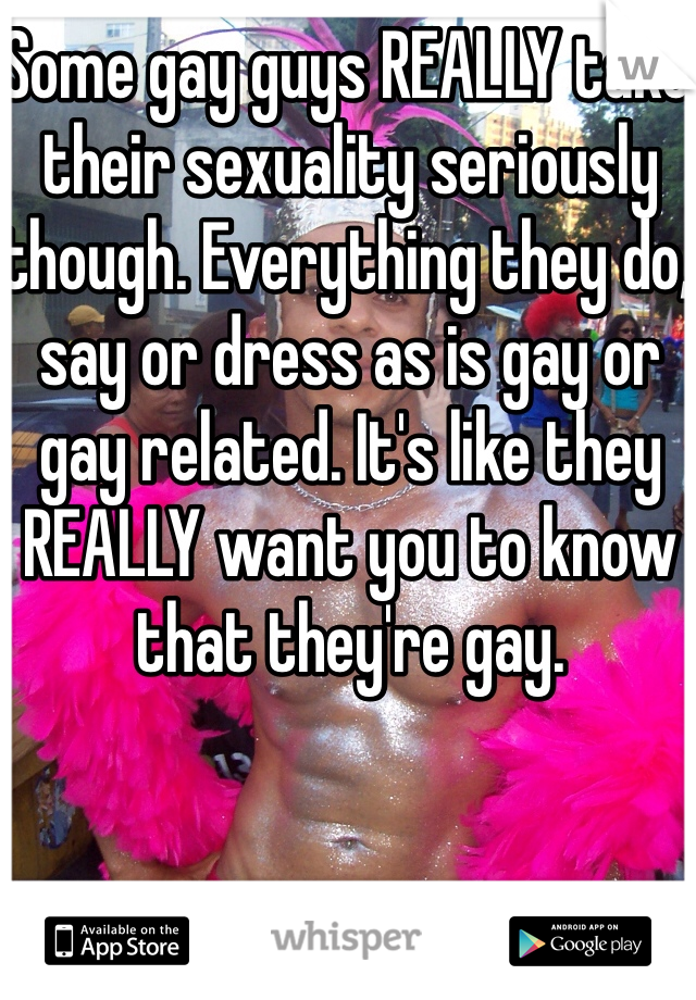 Some gay guys REALLY take their sexuality seriously though. Everything they do, say or dress as is gay or gay related. It's like they REALLY want you to know that they're gay. 