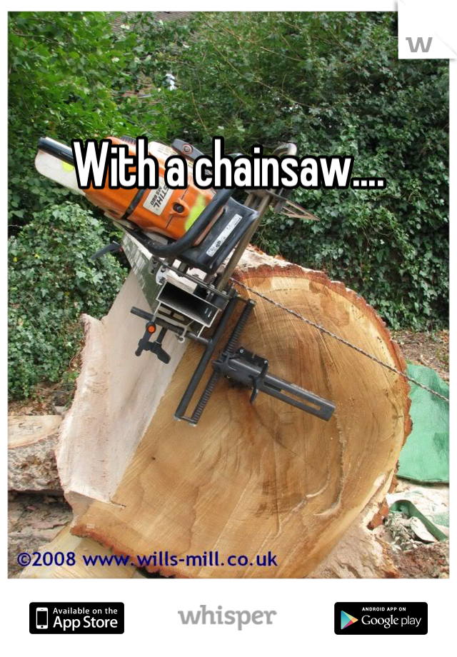With a chainsaw....