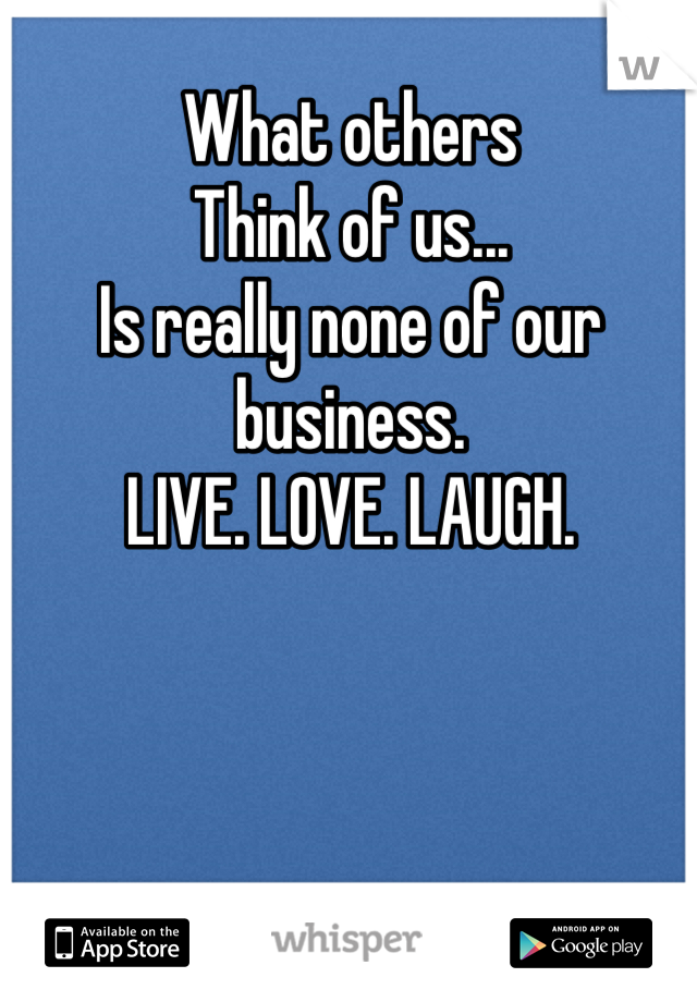 What others
Think of us...
Is really none of our business.
LIVE. LOVE. LAUGH.