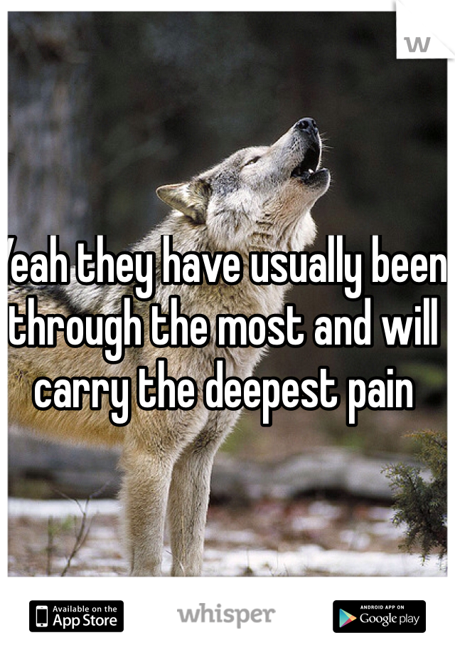 Yeah they have usually been through the most and will carry the deepest pain