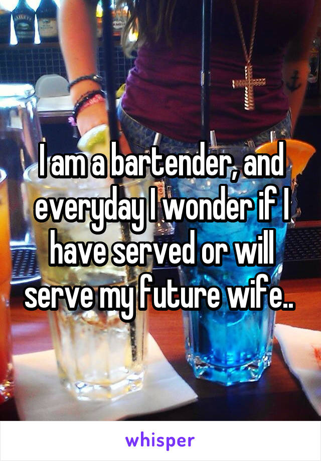I am a bartender, and everyday I wonder if I have served or will serve my future wife.. 