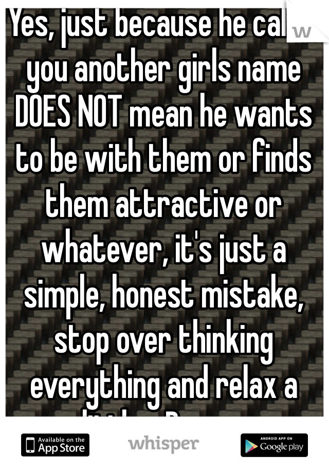 Yes, just because he called you another girls name DOES NOT mean he wants to be with them or finds them attractive or whatever, it's just a simple, honest mistake, stop over thinking everything and relax a little... Damn...