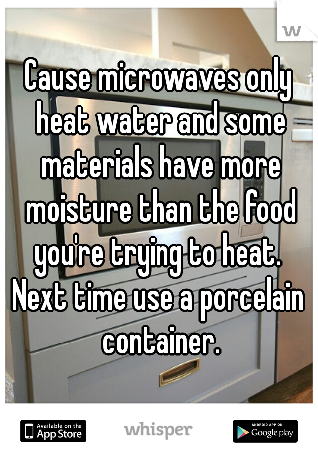 Cause microwaves only heat water and some materials have more moisture than the food you're trying to heat. 
Next time use a porcelain container.