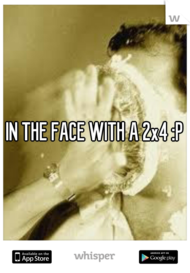 IN THE FACE WITH A 2x4 :P