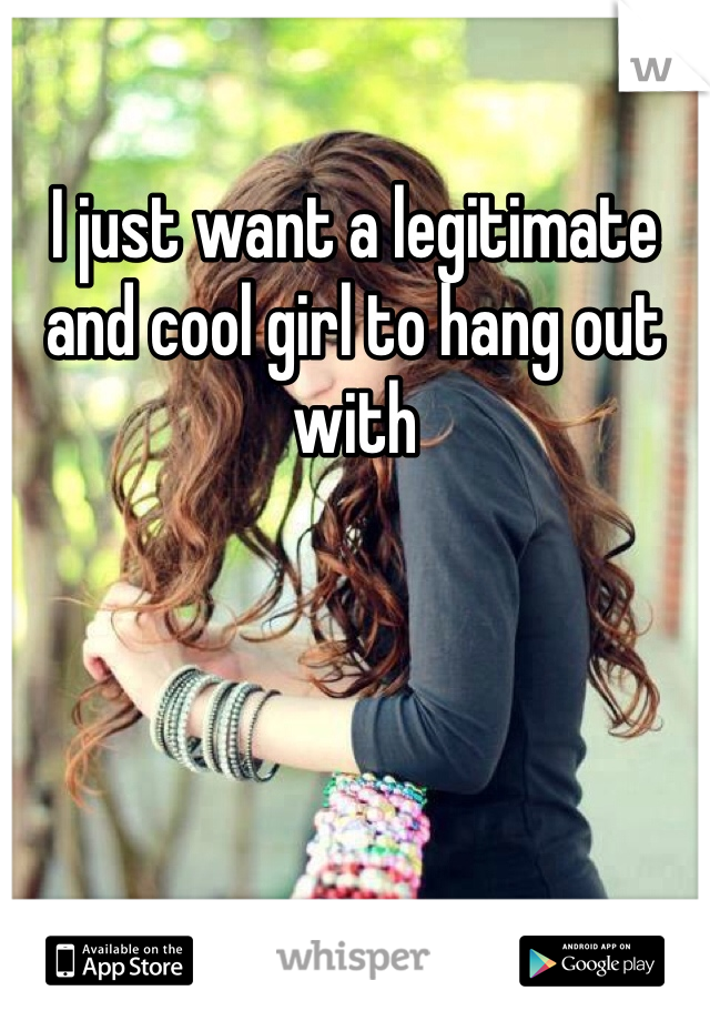I just want a legitimate and cool girl to hang out with