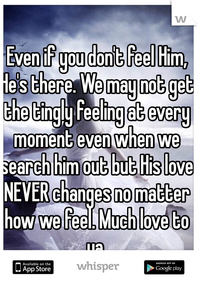 Even if you don't feel Him, He's there. We may not get the tingly feeling at every moment even when we search him out but His love NEVER changes no matter how we feel. Much love to ya.