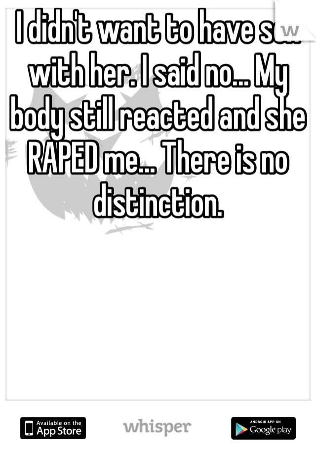 I didn't want to have sex with her. I said no... My body still reacted and she RAPED me... There is no distinction.