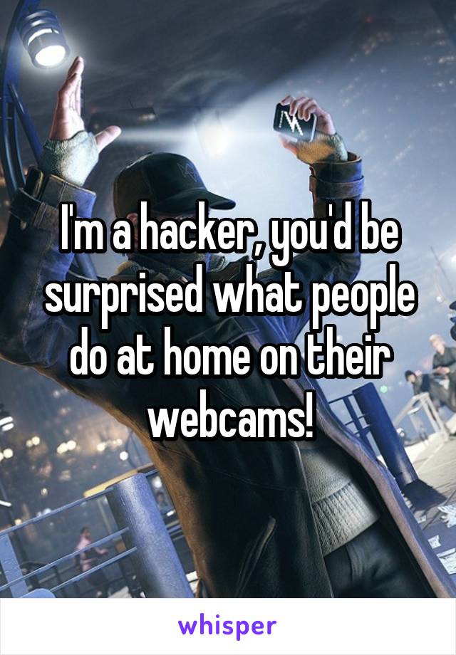 I'm a hacker, you'd be surprised what people do at home on their webcams!