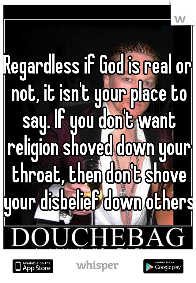 Regardless if God is real or not, it isn't your place to say. If you don't want religion shoved down your throat, then don't shove your disbelief down others.