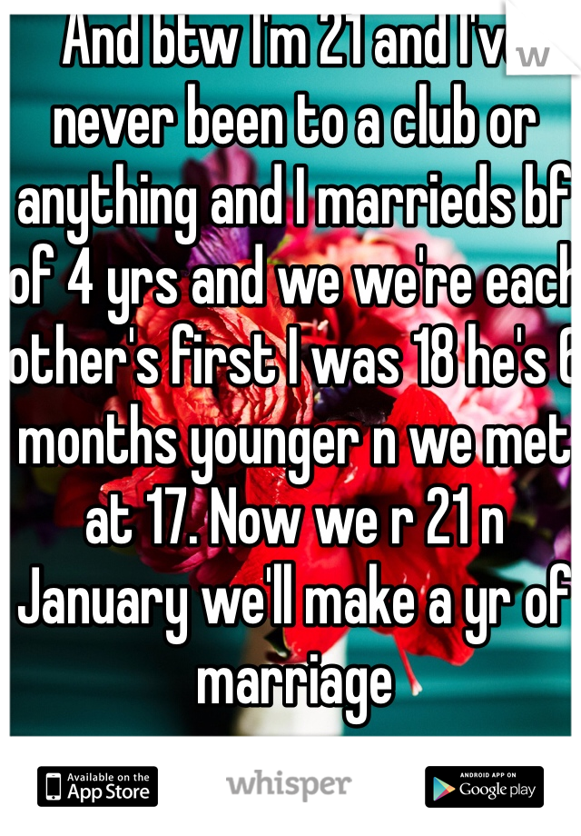 And btw I'm 21 and I've never been to a club or anything and I marrieds bf of 4 yrs and we we're each other's first I was 18 he's 6 months younger n we met at 17. Now we r 21 n January we'll make a yr of marriage 