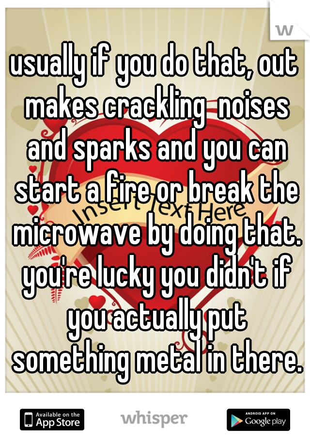 usually if you do that, out makes crackling  noises and sparks and you can start a fire or break the microwave by doing that. you're lucky you didn't if you actually put something metal in there.