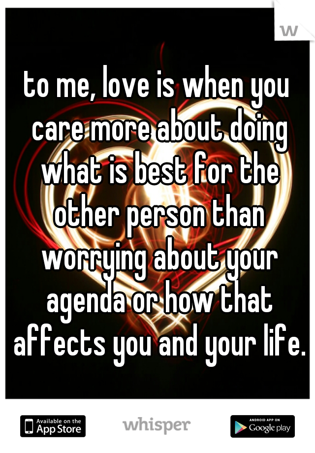 to me, love is when you care more about doing what is best for the other person than worrying about your agenda or how that affects you and your life.