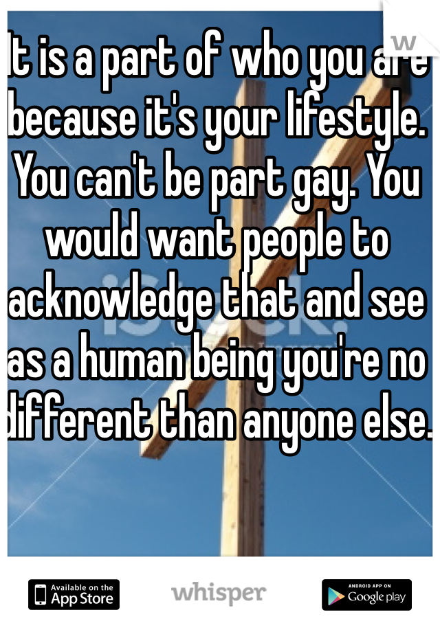 It is a part of who you are because it's your lifestyle. You can't be part gay. You would want people to acknowledge that and see as a human being you're no different than anyone else.