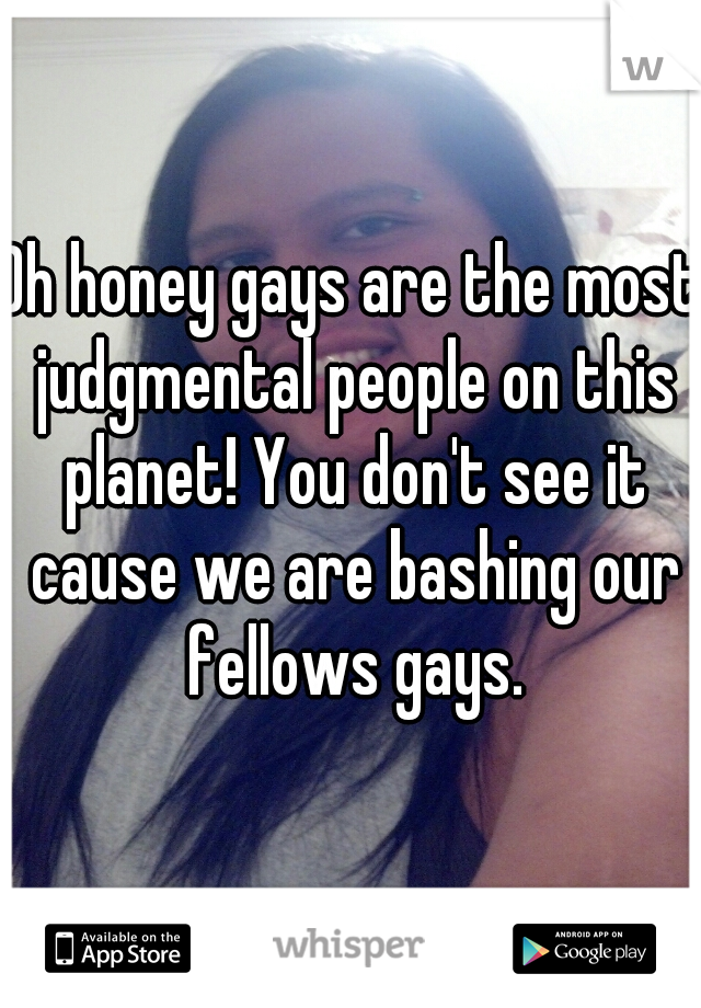 Oh honey gays are the most judgmental people on this planet! You don't see it cause we are bashing our fellows gays.